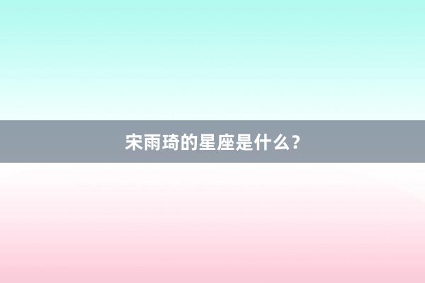 宋雨琦的星座是什么?