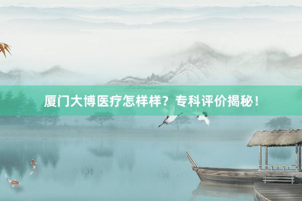 厦门大博医疗怎样样？专科评价揭秘！